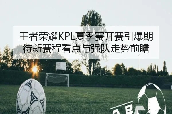 王者荣耀KPL夏季赛开赛引爆期待新赛程看点与强队走势前瞻（kaiyun）